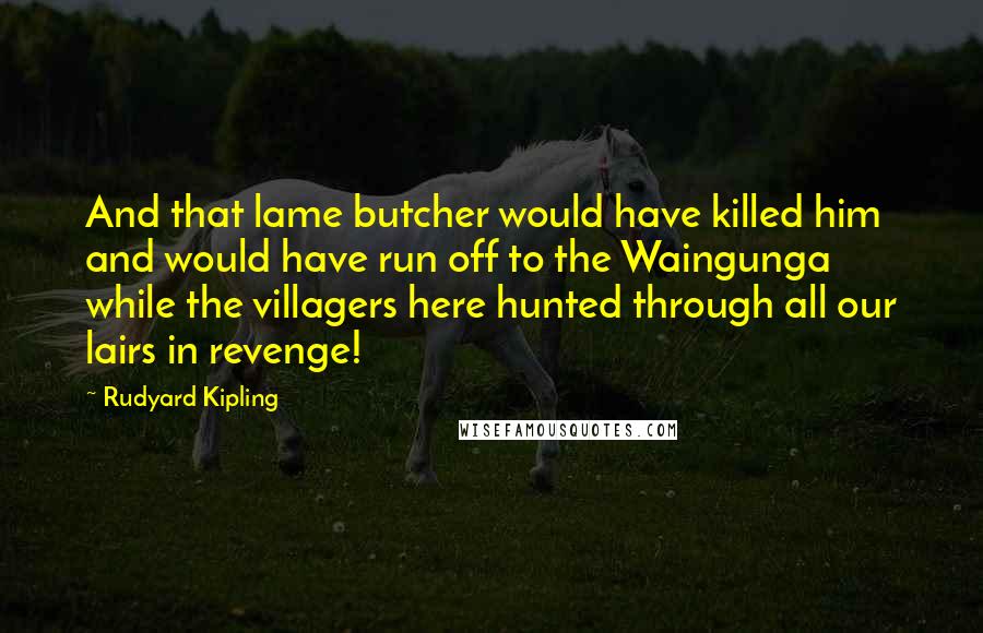 Rudyard Kipling Quotes: And that lame butcher would have killed him and would have run off to the Waingunga while the villagers here hunted through all our lairs in revenge!