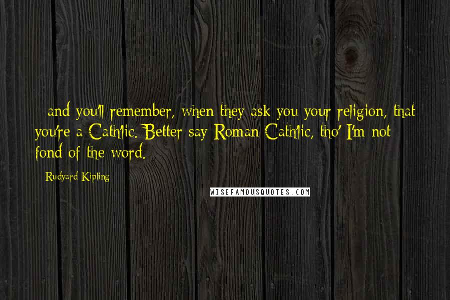 Rudyard Kipling Quotes: - and you'll remember, when they ask you your religion, that you're a Cath'lic. Better say Roman Cath'lic, tho' I'm not fond of the word.