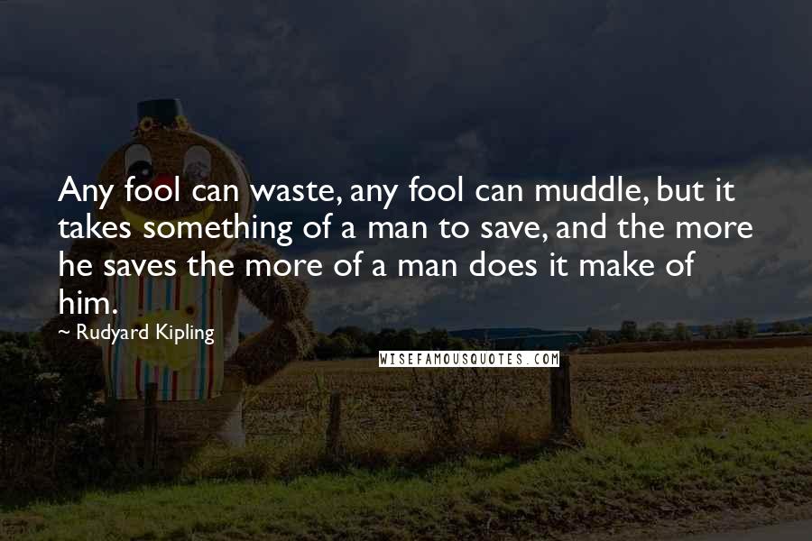 Rudyard Kipling Quotes: Any fool can waste, any fool can muddle, but it takes something of a man to save, and the more he saves the more of a man does it make of him.