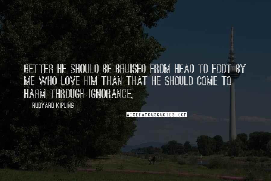 Rudyard Kipling Quotes: Better he should be bruised from head to foot by me who love him than that he should come to harm through ignorance,