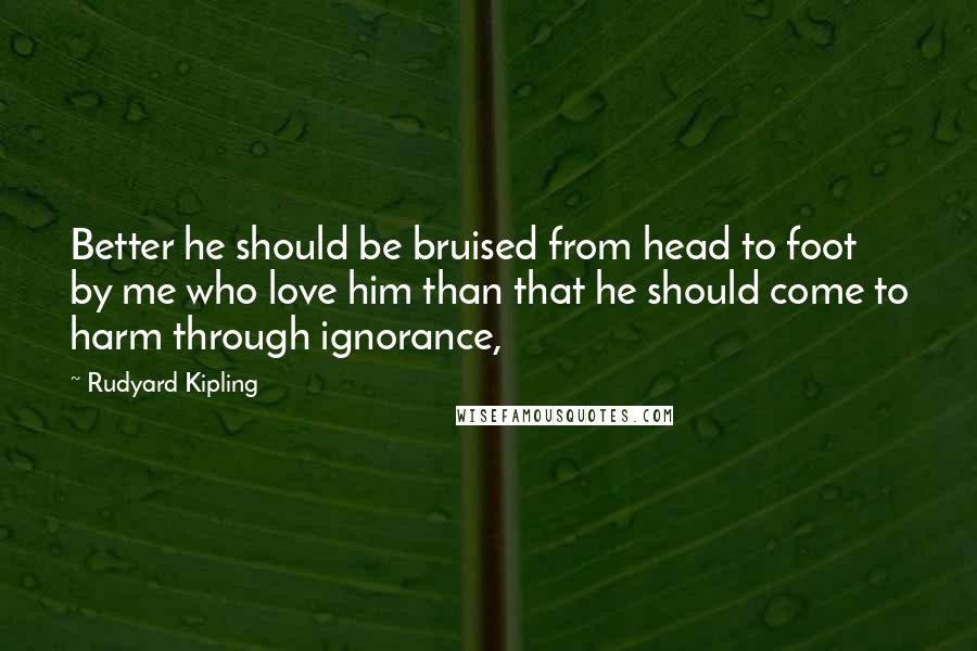 Rudyard Kipling Quotes: Better he should be bruised from head to foot by me who love him than that he should come to harm through ignorance,