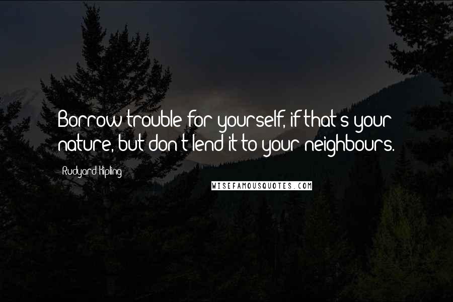 Rudyard Kipling Quotes: Borrow trouble for yourself, if that's your nature, but don't lend it to your neighbours.