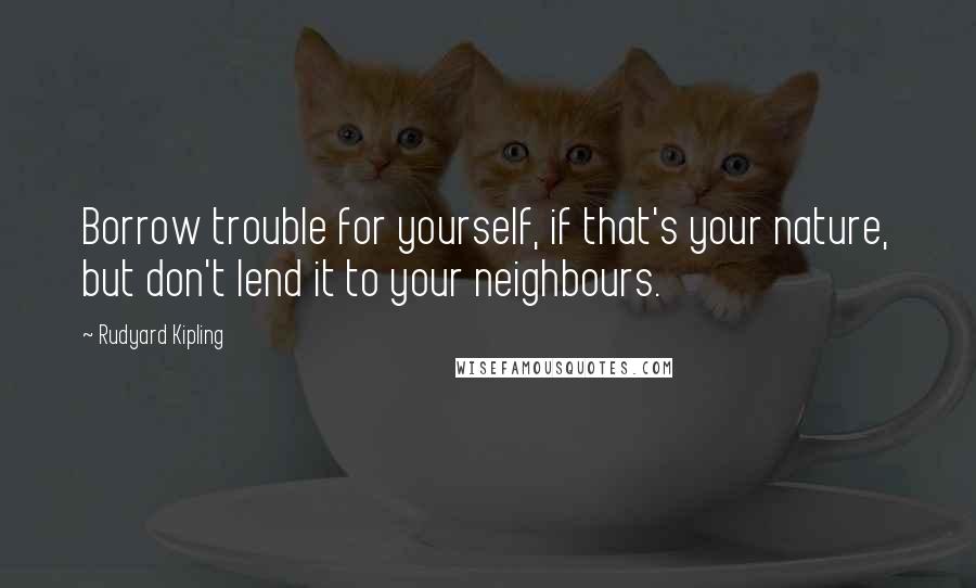 Rudyard Kipling Quotes: Borrow trouble for yourself, if that's your nature, but don't lend it to your neighbours.