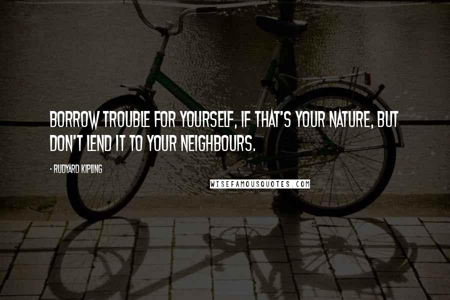 Rudyard Kipling Quotes: Borrow trouble for yourself, if that's your nature, but don't lend it to your neighbours.