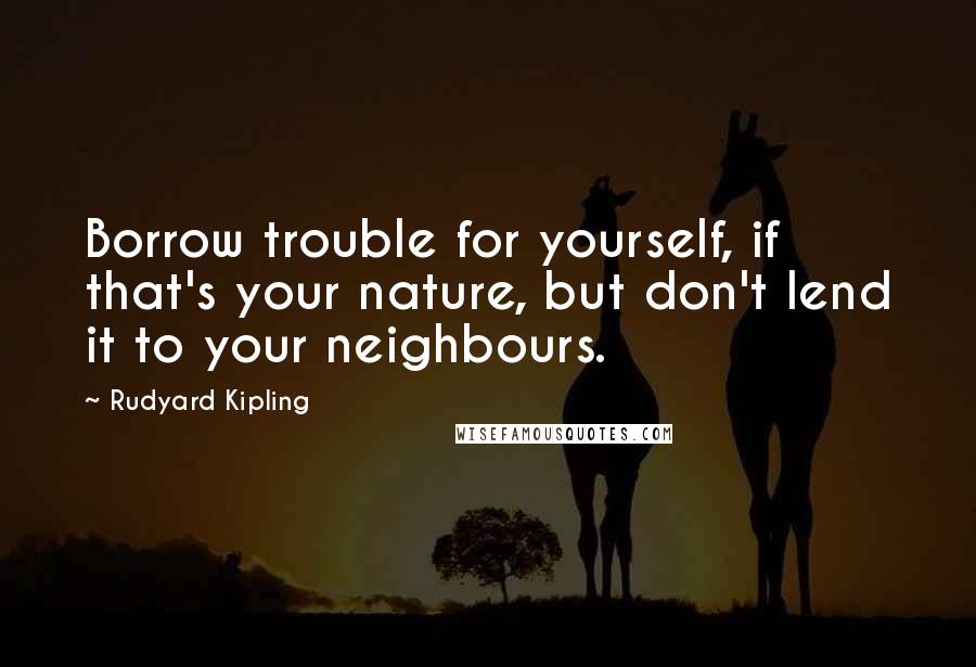 Rudyard Kipling Quotes: Borrow trouble for yourself, if that's your nature, but don't lend it to your neighbours.