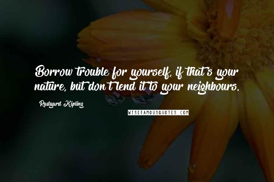 Rudyard Kipling Quotes: Borrow trouble for yourself, if that's your nature, but don't lend it to your neighbours.