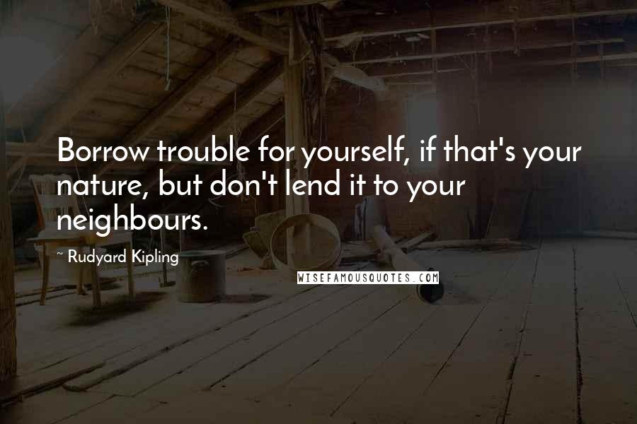 Rudyard Kipling Quotes: Borrow trouble for yourself, if that's your nature, but don't lend it to your neighbours.