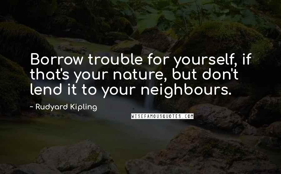 Rudyard Kipling Quotes: Borrow trouble for yourself, if that's your nature, but don't lend it to your neighbours.