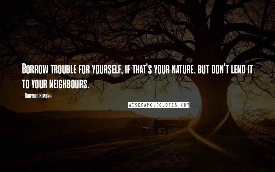 Rudyard Kipling Quotes: Borrow trouble for yourself, if that's your nature, but don't lend it to your neighbours.