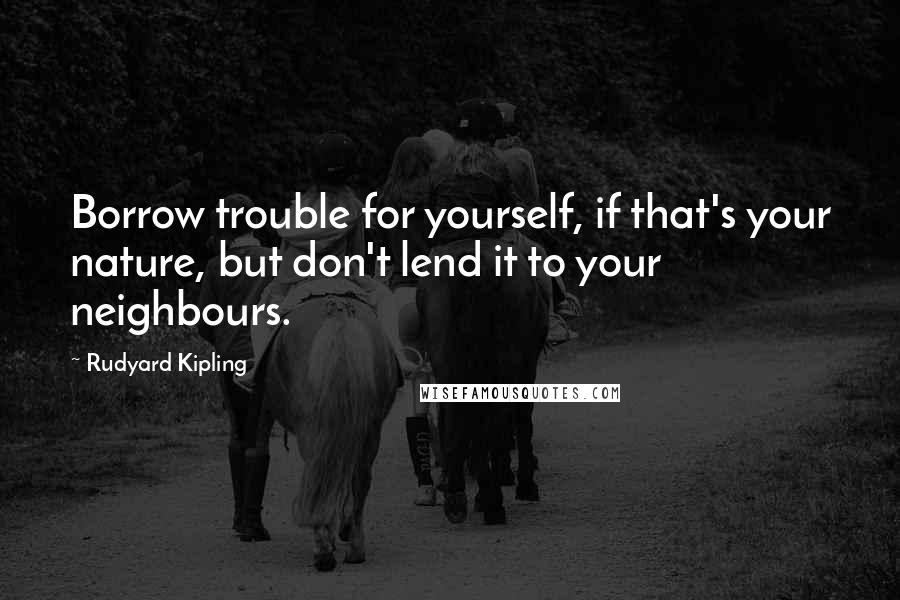 Rudyard Kipling Quotes: Borrow trouble for yourself, if that's your nature, but don't lend it to your neighbours.