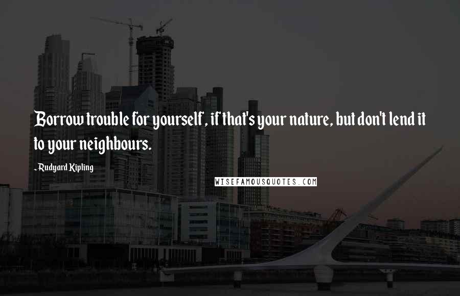 Rudyard Kipling Quotes: Borrow trouble for yourself, if that's your nature, but don't lend it to your neighbours.