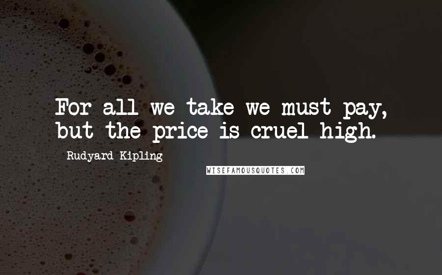 Rudyard Kipling Quotes: For all we take we must pay, but the price is cruel high.