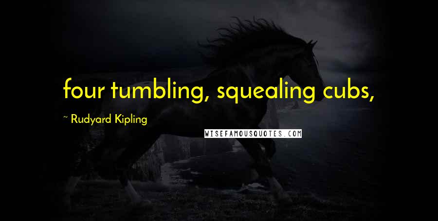 Rudyard Kipling Quotes: four tumbling, squealing cubs,