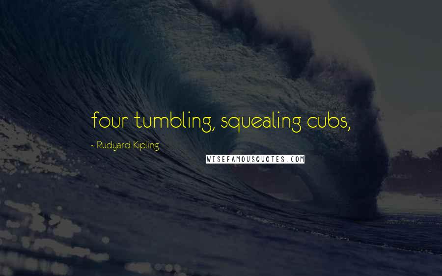 Rudyard Kipling Quotes: four tumbling, squealing cubs,