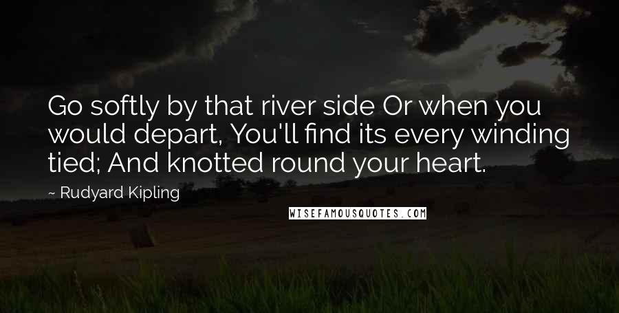 Rudyard Kipling Quotes: Go softly by that river side Or when you would depart, You'll find its every winding tied; And knotted round your heart.