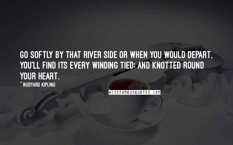 Rudyard Kipling Quotes: Go softly by that river side Or when you would depart, You'll find its every winding tied; And knotted round your heart.