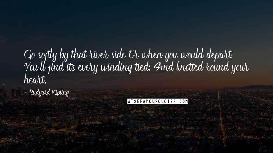 Rudyard Kipling Quotes: Go softly by that river side Or when you would depart, You'll find its every winding tied; And knotted round your heart.