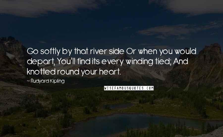 Rudyard Kipling Quotes: Go softly by that river side Or when you would depart, You'll find its every winding tied; And knotted round your heart.