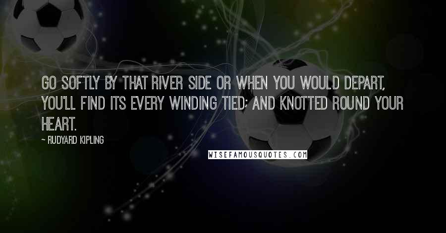 Rudyard Kipling Quotes: Go softly by that river side Or when you would depart, You'll find its every winding tied; And knotted round your heart.