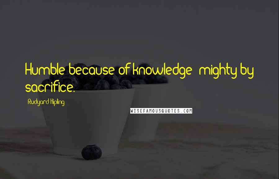 Rudyard Kipling Quotes: Humble because of knowledge; mighty by sacrifice.