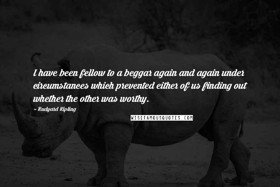 Rudyard Kipling Quotes: I have been fellow to a beggar again and again under circumstances which prevented either of us finding out whether the other was worthy.