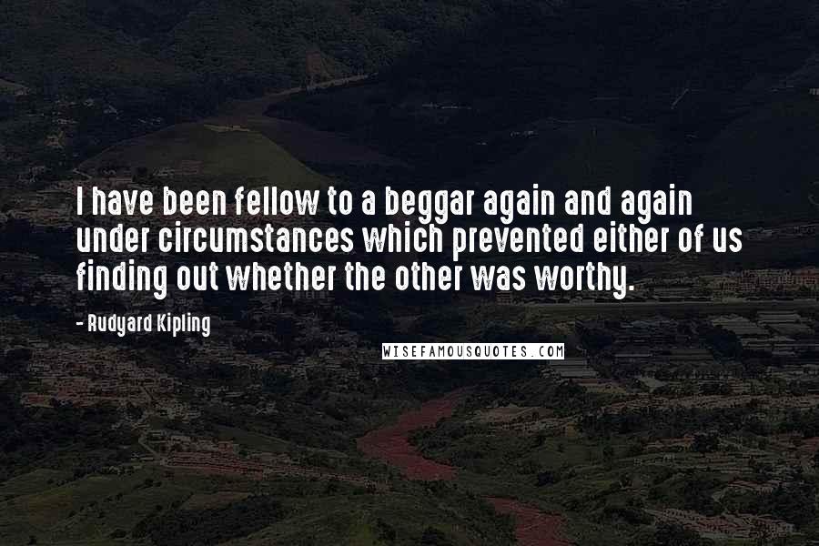 Rudyard Kipling Quotes: I have been fellow to a beggar again and again under circumstances which prevented either of us finding out whether the other was worthy.