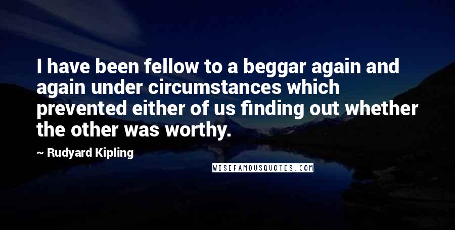 Rudyard Kipling Quotes: I have been fellow to a beggar again and again under circumstances which prevented either of us finding out whether the other was worthy.