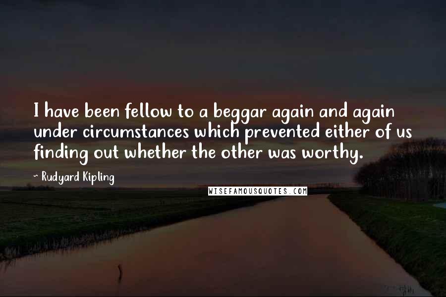 Rudyard Kipling Quotes: I have been fellow to a beggar again and again under circumstances which prevented either of us finding out whether the other was worthy.