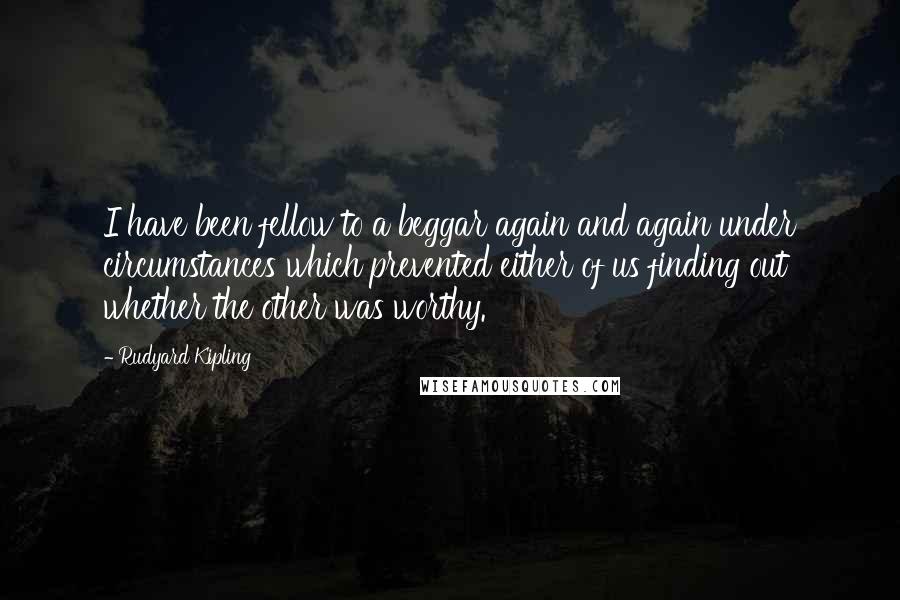 Rudyard Kipling Quotes: I have been fellow to a beggar again and again under circumstances which prevented either of us finding out whether the other was worthy.