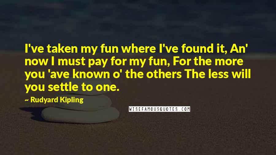 Rudyard Kipling Quotes: I've taken my fun where I've found it, An' now I must pay for my fun, For the more you 'ave known o' the others The less will you settle to one.