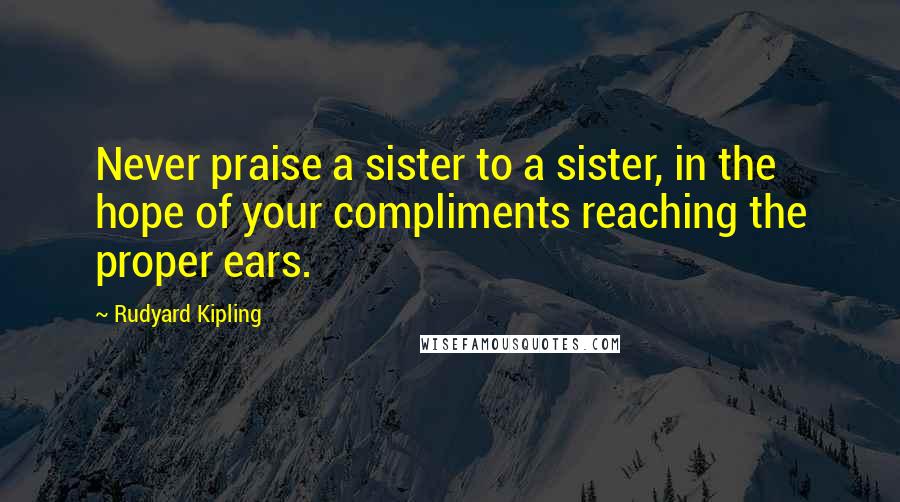 Rudyard Kipling Quotes: Never praise a sister to a sister, in the hope of your compliments reaching the proper ears.