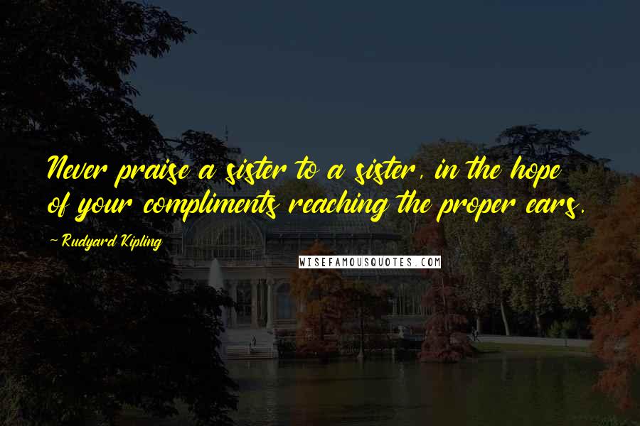 Rudyard Kipling Quotes: Never praise a sister to a sister, in the hope of your compliments reaching the proper ears.