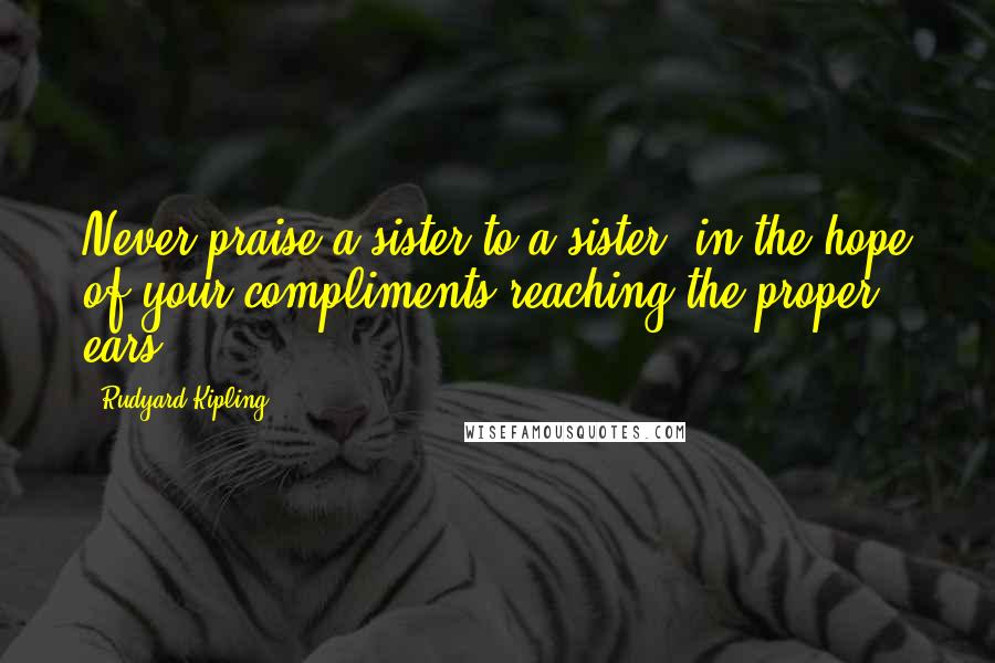 Rudyard Kipling Quotes: Never praise a sister to a sister, in the hope of your compliments reaching the proper ears.