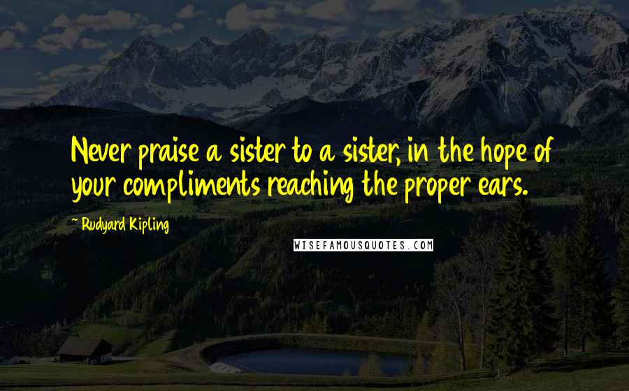 Rudyard Kipling Quotes: Never praise a sister to a sister, in the hope of your compliments reaching the proper ears.