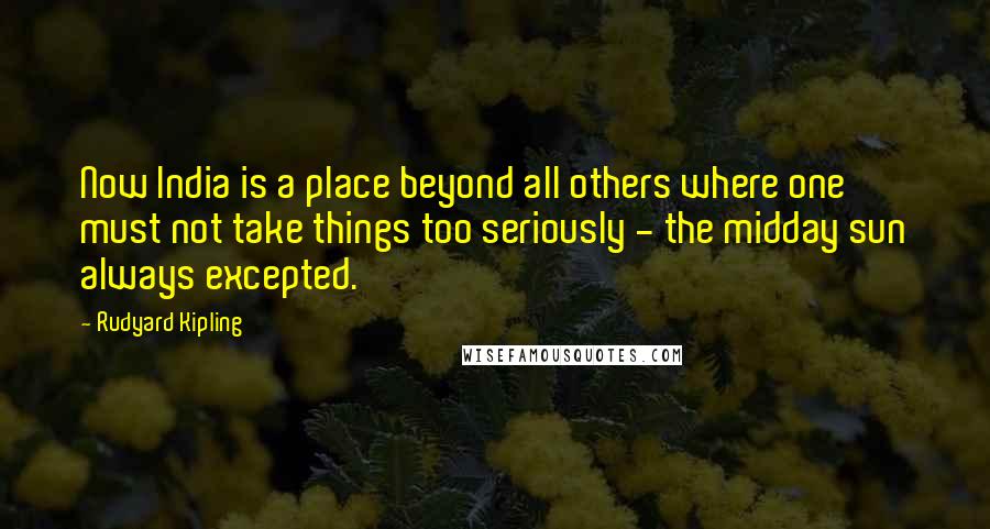 Rudyard Kipling Quotes: Now India is a place beyond all others where one must not take things too seriously - the midday sun always excepted.
