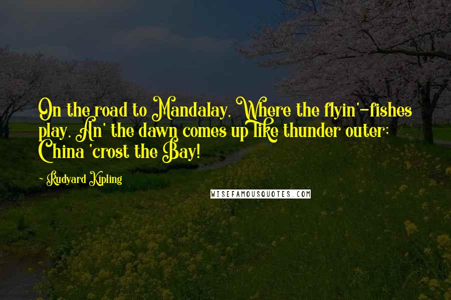 Rudyard Kipling Quotes: On the road to Mandalay, Where the flyin'-fishes play, An' the dawn comes up like thunder outer; China 'crost the Bay!