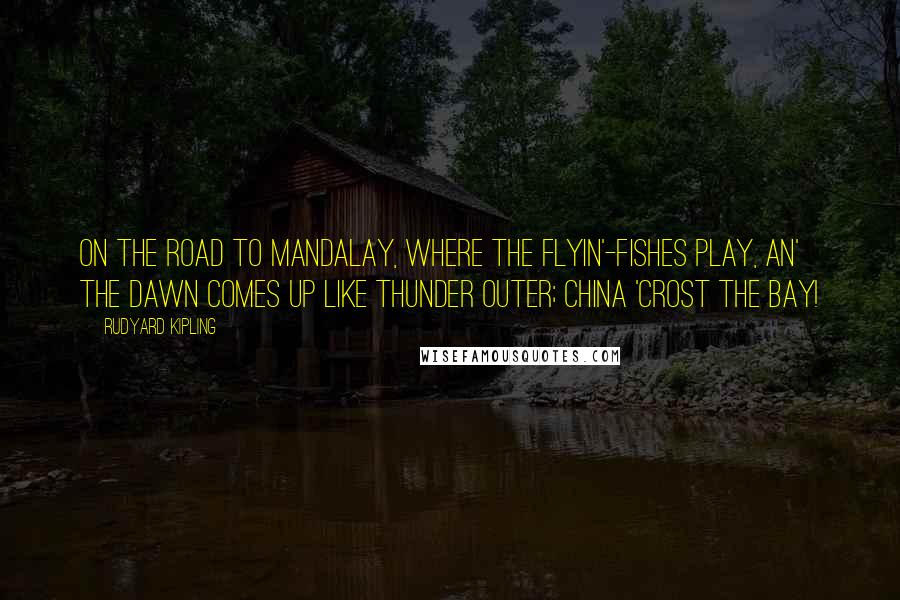 Rudyard Kipling Quotes: On the road to Mandalay, Where the flyin'-fishes play, An' the dawn comes up like thunder outer; China 'crost the Bay!