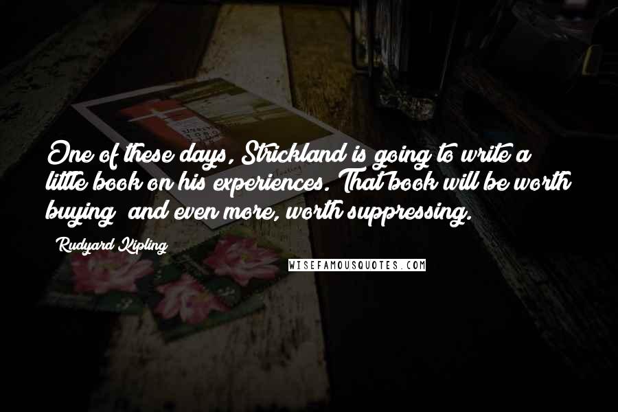 Rudyard Kipling Quotes: One of these days, Strickland is going to write a little book on his experiences. That book will be worth buying; and even more, worth suppressing.