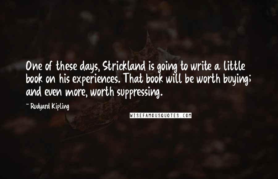 Rudyard Kipling Quotes: One of these days, Strickland is going to write a little book on his experiences. That book will be worth buying; and even more, worth suppressing.