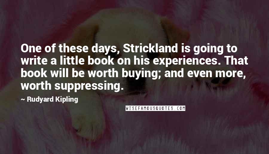 Rudyard Kipling Quotes: One of these days, Strickland is going to write a little book on his experiences. That book will be worth buying; and even more, worth suppressing.