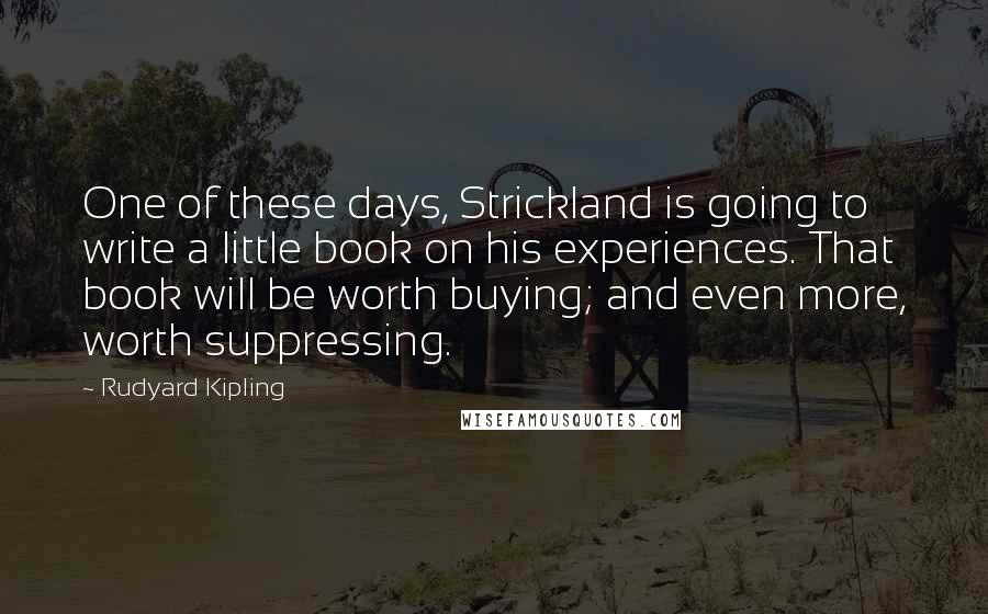 Rudyard Kipling Quotes: One of these days, Strickland is going to write a little book on his experiences. That book will be worth buying; and even more, worth suppressing.