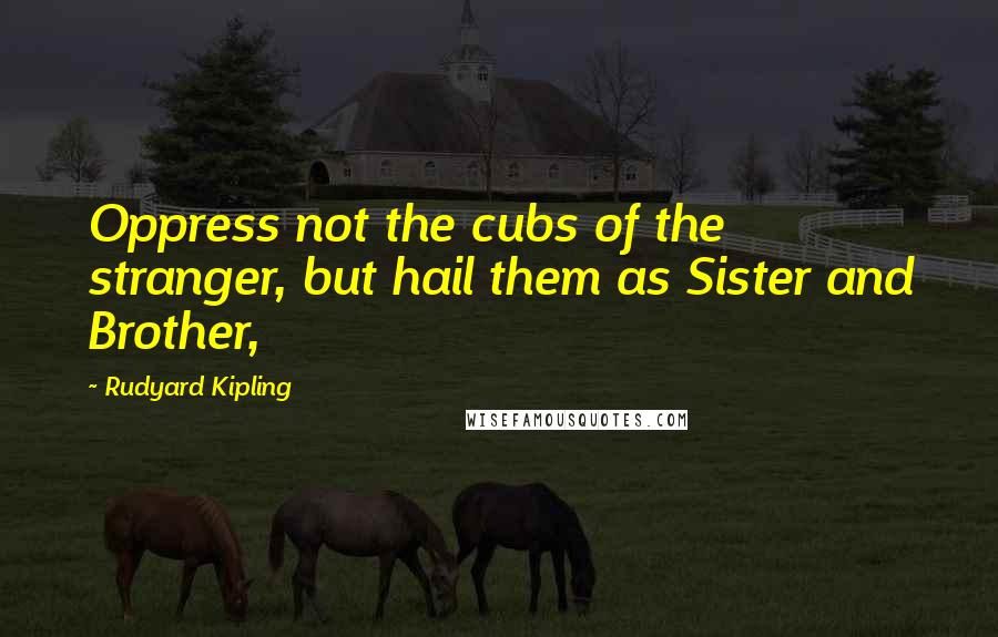 Rudyard Kipling Quotes: Oppress not the cubs of the stranger, but hail them as Sister and Brother,