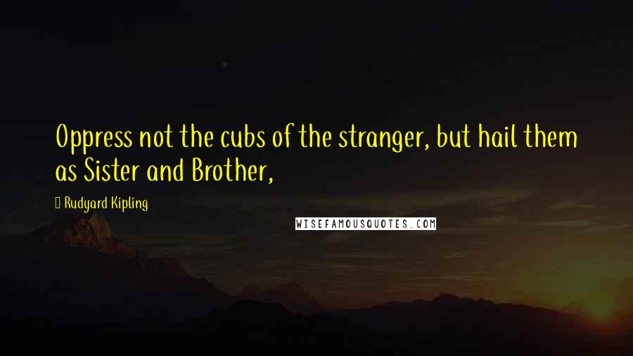 Rudyard Kipling Quotes: Oppress not the cubs of the stranger, but hail them as Sister and Brother,