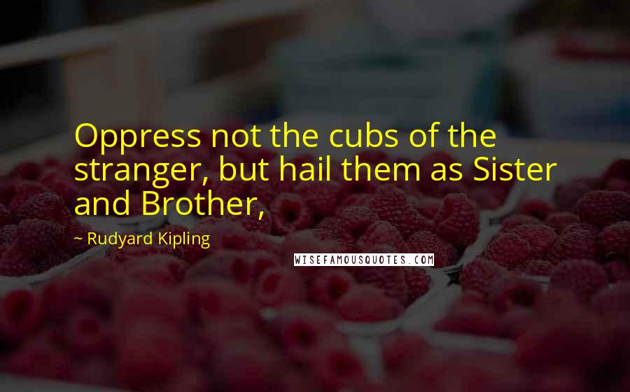 Rudyard Kipling Quotes: Oppress not the cubs of the stranger, but hail them as Sister and Brother,