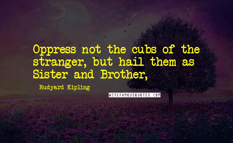 Rudyard Kipling Quotes: Oppress not the cubs of the stranger, but hail them as Sister and Brother,