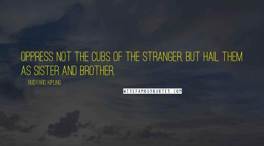 Rudyard Kipling Quotes: Oppress not the cubs of the stranger, but hail them as Sister and Brother,