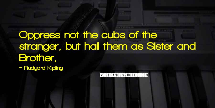 Rudyard Kipling Quotes: Oppress not the cubs of the stranger, but hail them as Sister and Brother,