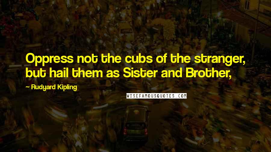 Rudyard Kipling Quotes: Oppress not the cubs of the stranger, but hail them as Sister and Brother,