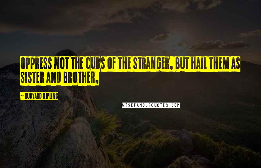 Rudyard Kipling Quotes: Oppress not the cubs of the stranger, but hail them as Sister and Brother,