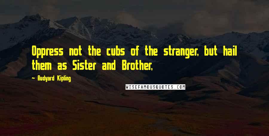 Rudyard Kipling Quotes: Oppress not the cubs of the stranger, but hail them as Sister and Brother,